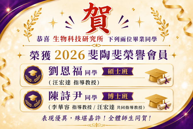 恭喜 生物科技研究所  下列兩位畢業同學榮獲2026斐陶斐榮譽會員：     劉恩福同學 碩士班 (汪宏達指導教授)  陳詩尹同學 博士班 (李華容指導教授 / 汪宏達共同指導教授)圖片